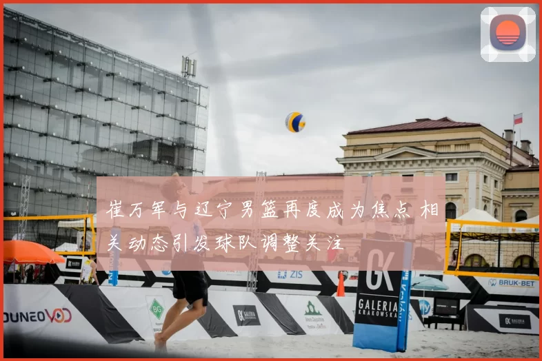 崔万军与辽宁男篮再度成为焦点 相关动态引发球队调整关注