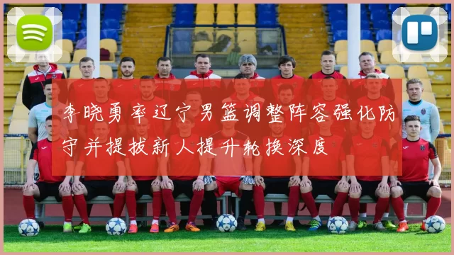 李晓勇率辽宁男篮调整阵容强化防守并提拔新人提升轮换深度