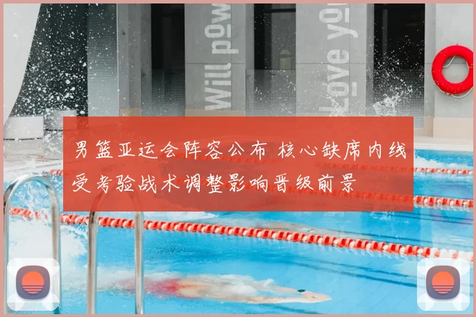 男篮亚运会阵容公布 核心缺席内线受考验战术调整影响晋级前景