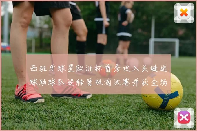 西班牙球星欧洲杯首秀攻入关键进球助球队逆转晋级淘汰赛并获全场最佳