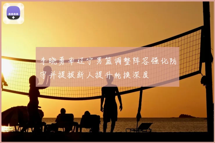 李晓勇率辽宁男篮调整阵容强化防守并提拔新人提升轮换深度