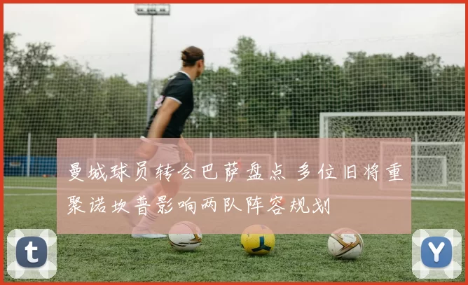 曼城球员转会巴萨盘点 多位旧将重聚诺坎普影响两队阵容规划