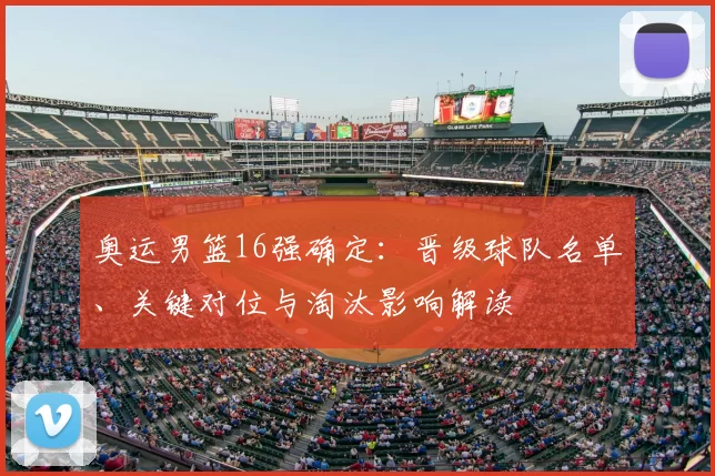 奥运男篮16强确定：晋级球队名单、关键对位与淘汰影响解读