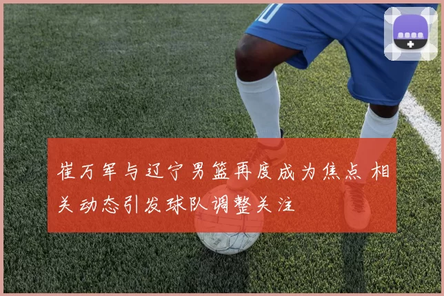 崔万军与辽宁男篮再度成为焦点 相关动态引发球队调整关注