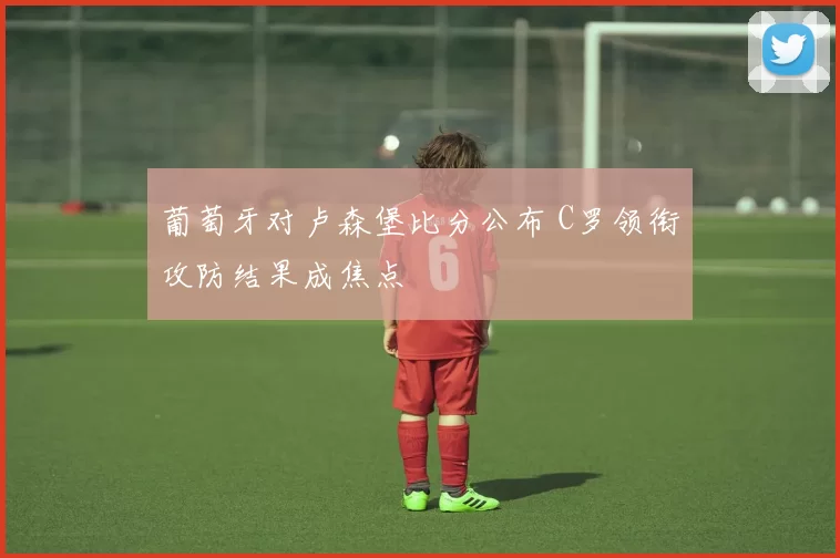 葡萄牙对卢森堡比分公布 C罗领衔攻防结果成焦点