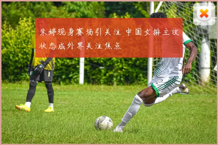 朱婷现身赛场引关注 中国女排主攻状态成外界关注焦点