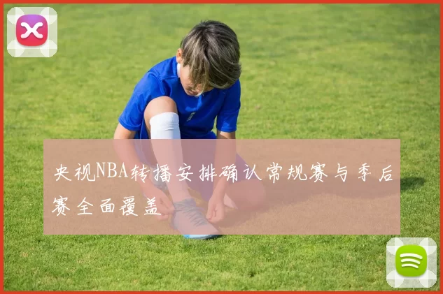 央视NBA转播安排确认常规赛与季后赛全面覆盖