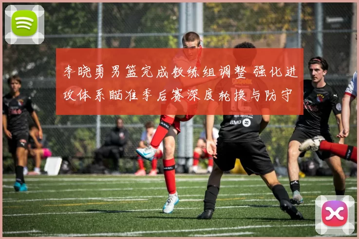 李晓勇男篮完成教练组调整 强化进攻体系瞄准季后赛深度轮换与防守提升