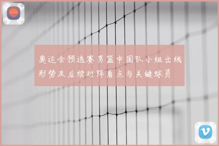 奥运会预选赛男篮中国队小组出线形势及后续对阵看点与关键球员