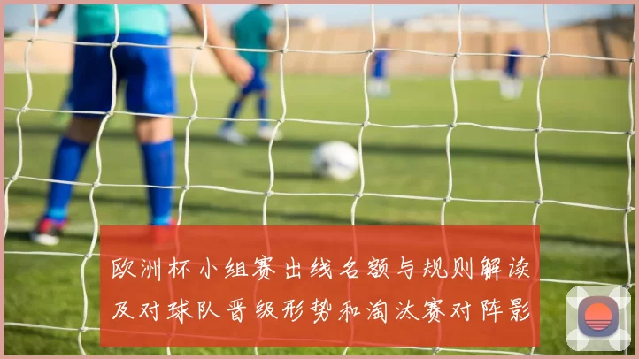欧洲杯小组赛出线名额与规则解读及对球队晋级形势和淘汰赛对阵影响