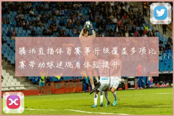 腾讯直播体育赛事升级覆盖多项比赛带动球迷观看体验提升