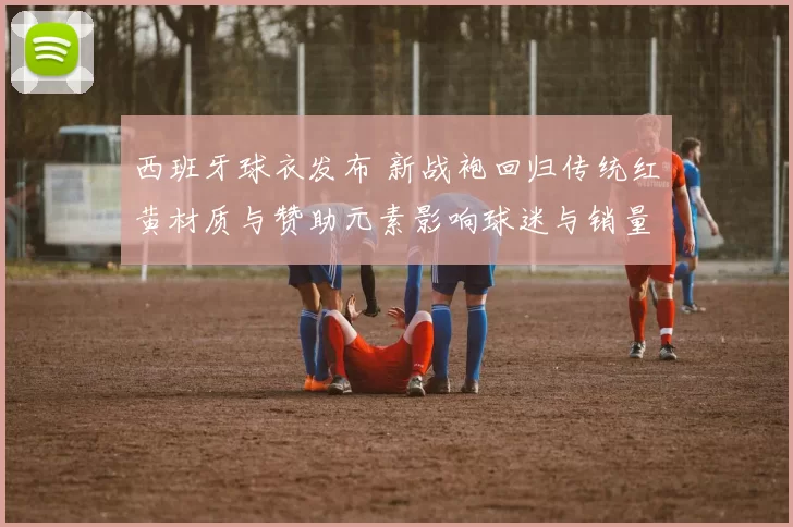 西班牙球衣发布 新战袍回归传统红黄材质与赞助元素影响球迷与销量