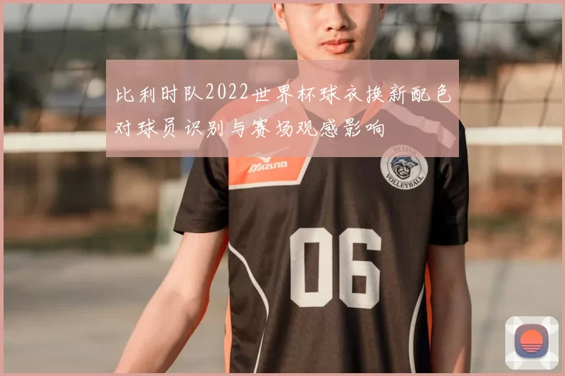 比利时队2022世界杯球衣换新配色对球员识别与赛场观感影响