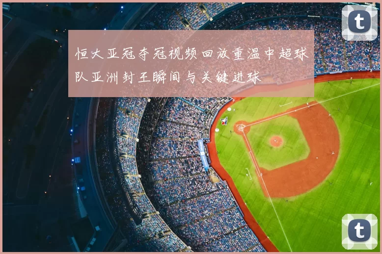 恒大亚冠夺冠视频回放重温中超球队亚洲封王瞬间与关键进球