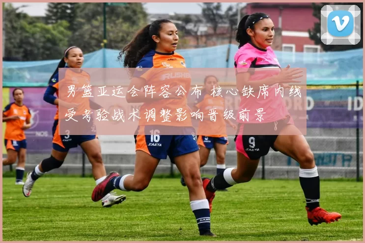 男篮亚运会阵容公布 核心缺席内线受考验战术调整影响晋级前景