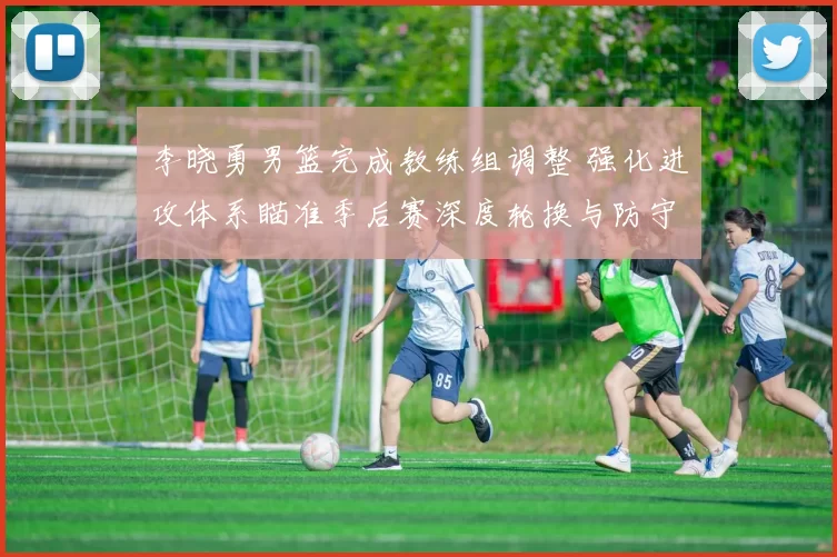 李晓勇男篮完成教练组调整 强化进攻体系瞄准季后赛深度轮换与防守提升