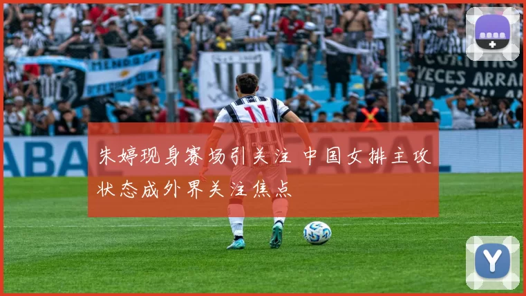 朱婷现身赛场引关注 中国女排主攻状态成外界关注焦点