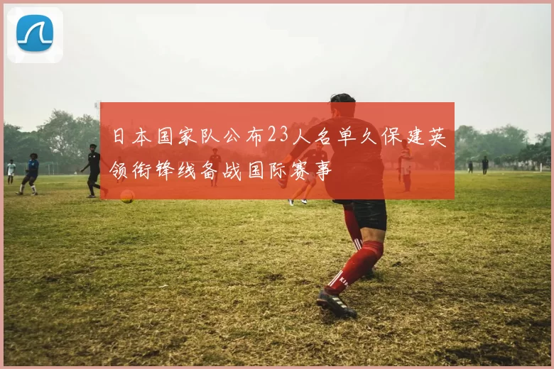 日本国家队公布23人名单久保建英领衔锋线备战国际赛事