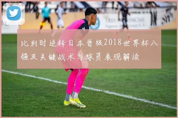 比利时逆转日本晋级2018世界杯八强及关键战术与球员表现解读
