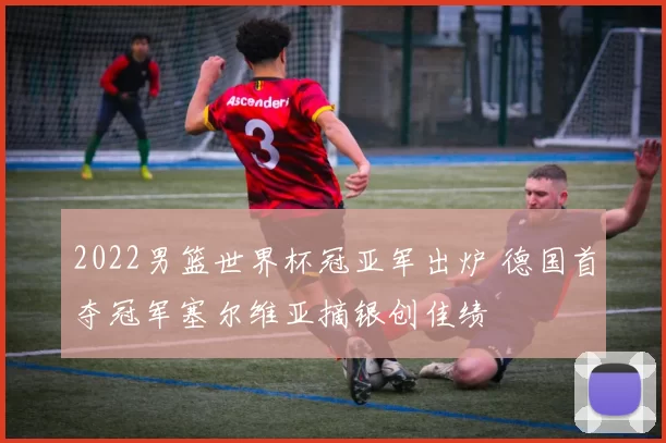 2022男篮世界杯冠亚军出炉 德国首夺冠军塞尔维亚摘银创佳绩