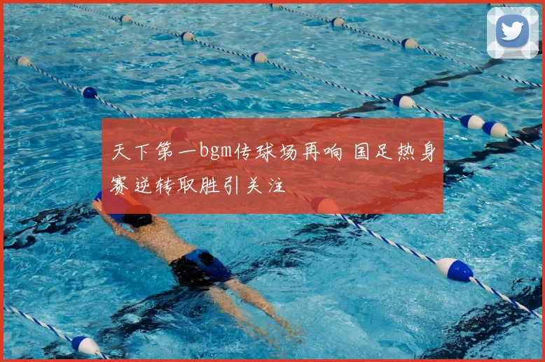 天下第一bgm传球场再响 国足热身赛逆转取胜引关注