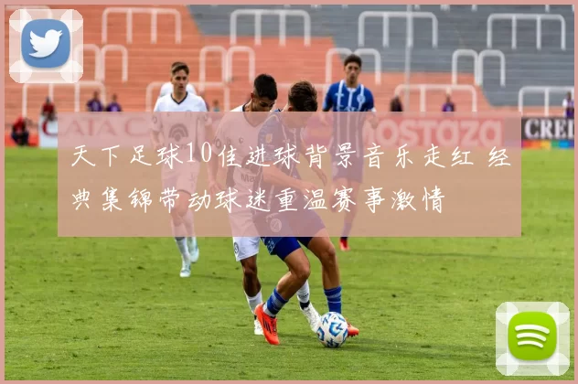 天下足球10佳进球背景音乐走红 经典集锦带动球迷重温赛事激情