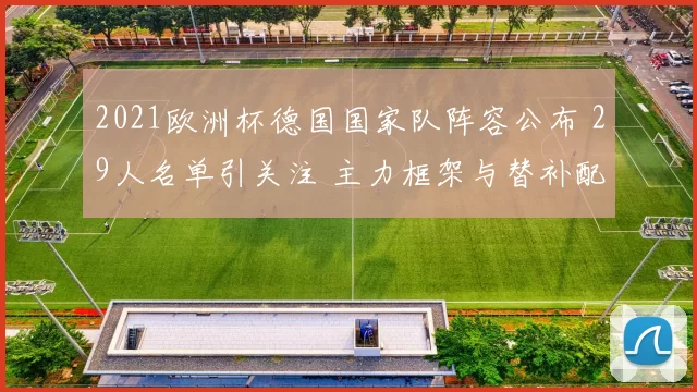 2021欧洲杯德国国家队阵容公布 29人名单引关注 主力框架与替补配置成看点