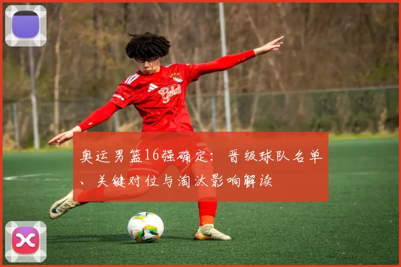 奥运男篮16强确定：晋级球队名单、关键对位与淘汰影响解读