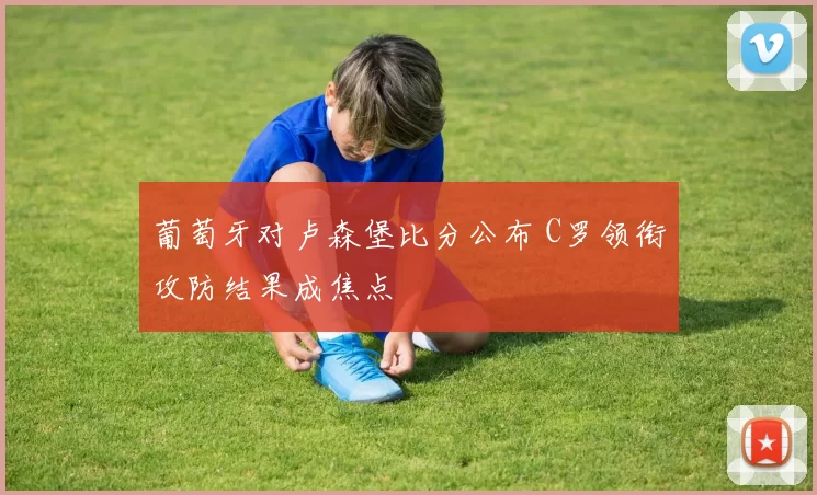 葡萄牙对卢森堡比分公布 C罗领衔攻防结果成焦点