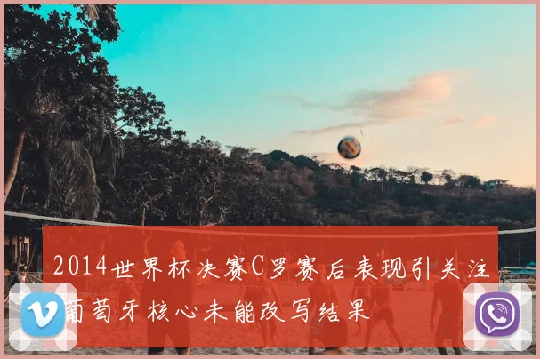 2014世界杯决赛C罗赛后表现引关注 葡萄牙核心未能改写结果