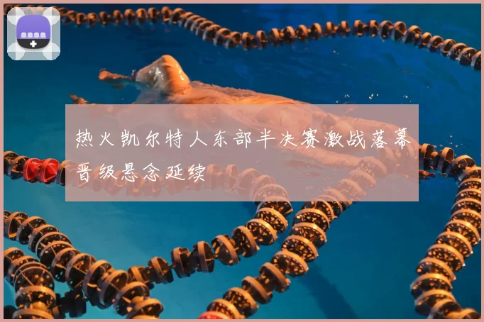 热火凯尔特人东部半决赛激战落幕晋级悬念延续