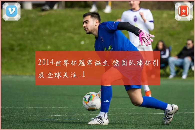 2014世界杯冠军诞生 德国队捧杯引发全球关注_1
