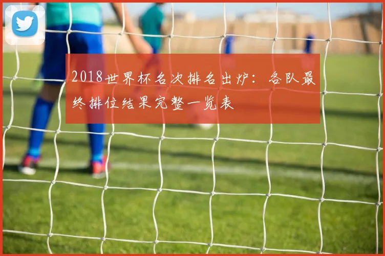2018世界杯名次排名出炉：各队最终排位结果完整一览表