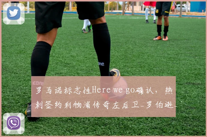 罗马诺标志性Here we go确认，热刺签约利物浦传奇左后卫_罗伯逊_欧冠_意甲
