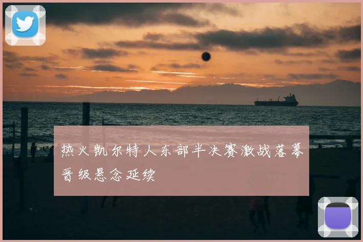 热火凯尔特人东部半决赛激战落幕晋级悬念延续