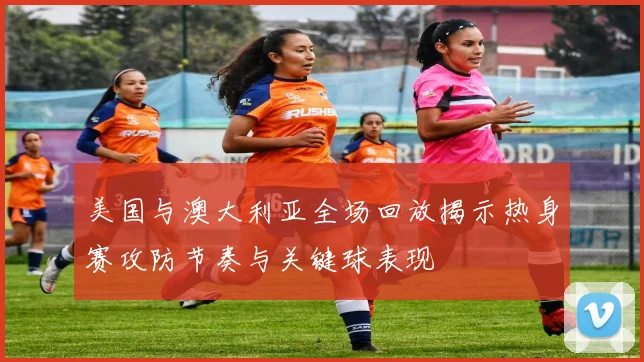 美国与澳大利亚全场回放揭示热身赛攻防节奏与关键球表现