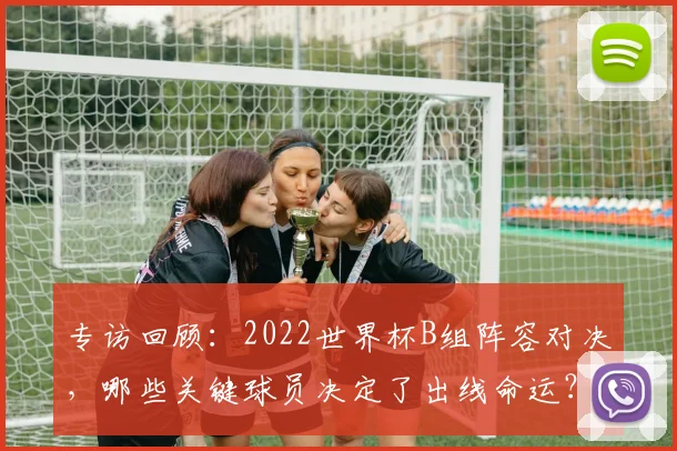 专访回顾：2022世界杯B组阵容对决，哪些关键球员决定了出线命运？