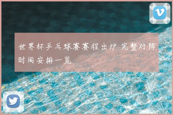 世界杯乒乓球赛赛程出炉 完整对阵时间安排一览