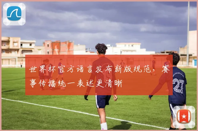 世界杯官方语言发布新版规范,赛事传播统一表述更清晰